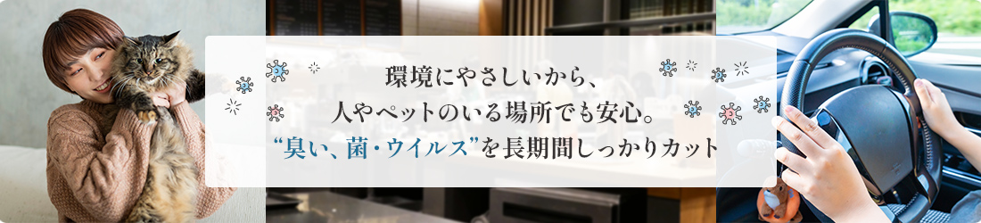 人やペットのいる場所でも安心。環境にやさしく、臭い、菌・ウイルスを長期間しっかりカット