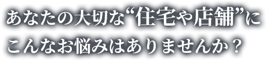 あなたの大切な“住宅や店舗”にこんなお悩みはありませんか？